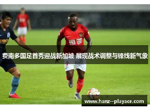 费南多国足首秀迎战新加坡 展现战术调整与锋线新气象